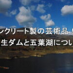 コンクリート製の芸術品！？鷹生ダムと五葉湖について